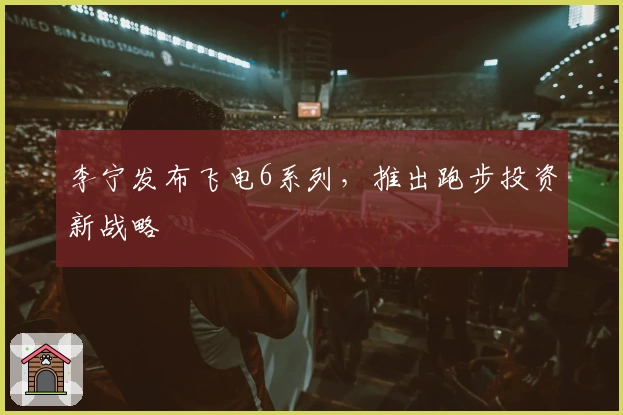 李宁发布飞电6系列，推出跑步投资新战略