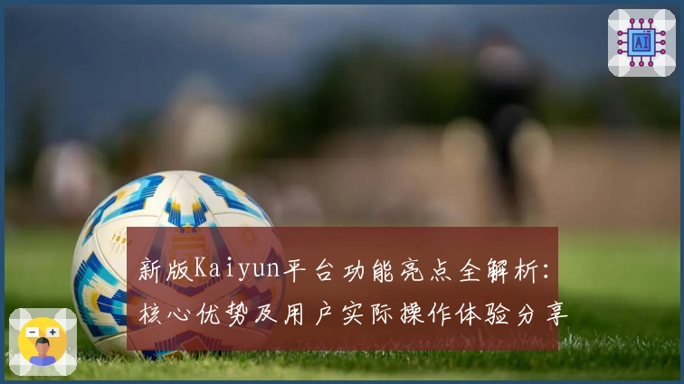 新版Kaiyun平台功能亮点全解析：核心优势及用户实际操作体验分享