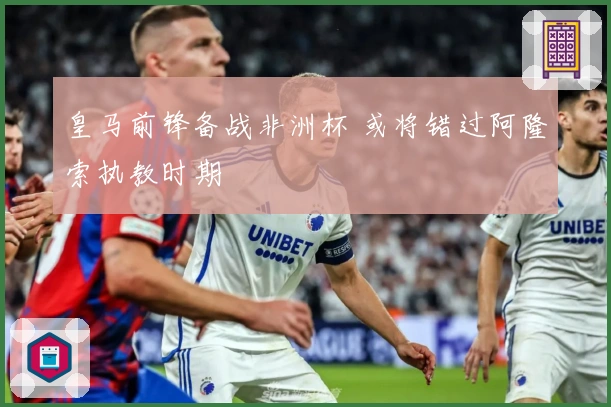 皇马前锋备战非洲杯 或将错过阿隆索执教时期