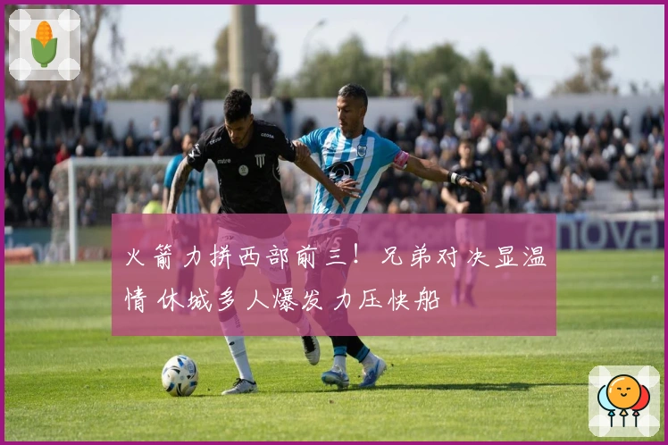 火箭力拼西部前三！兄弟对决显温情 休城多人爆发力压快船