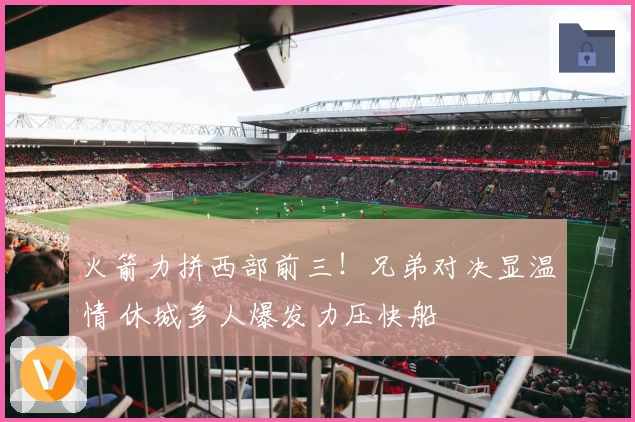 火箭力拼西部前三！兄弟对决显温情 休城多人爆发力压快船