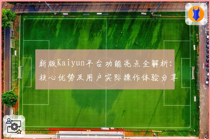 新版Kaiyun平台功能亮点全解析：核心优势及用户实际操作体验分享