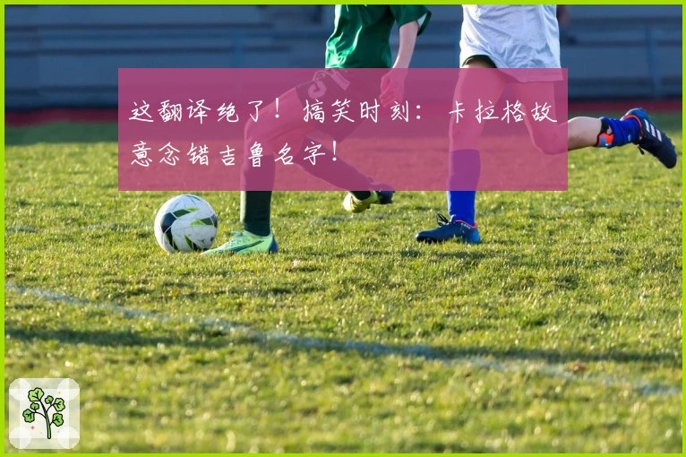 这翻译绝了！搞笑时刻：卡拉格故意念错吉鲁名字！