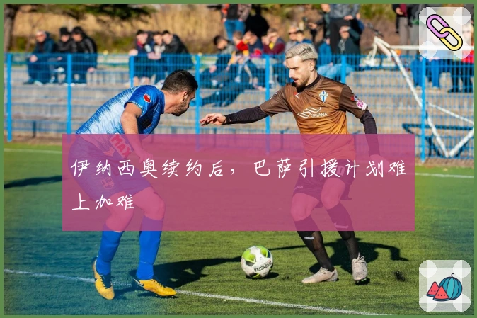 伊纳西奥续约后，巴萨引援计划难上加难