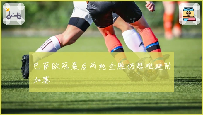 巴萨欧冠最后两轮全胜仍恐难避附加赛