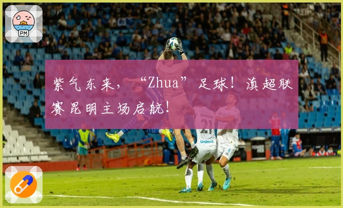 紫气东来，“Zhua”足球！滇超联赛昆明主场启航！